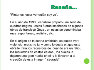 "Pintar es hacer ver quién soy yo".

En el año de 1990 , caballero preparo una serie de
cuadros negros , estos fueron inspirados en algunas
obras de francisco Goya , en estas se denominaba
mas espontaneo, realista , etc.

En el origen de la cuarta ambición se puede ver ;
violencia, erotismo tal y como lo decía el ;que esta
obra le traía los recuerdos de cuando era un niño ,
los recuerdos de cristos caídos , los cuales le
dejaron una gran huella en el y lo llevaron a la
creación de esta imagen “ sagrada”.
 