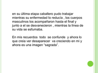 en su última etapa caballero pudo trabajar
mientras su enfermedad lo reducía , los cuerpos
masculinos los acompañaron hasta el final y
junto a el se desvanecieron , mientras la línea de
su vida se esfumaba.

En mis recuerdos todo se confunde y ahora lo
que creia ver desaparecer va creciendo en mi y
ahora es una imagen “sagrada”.
 