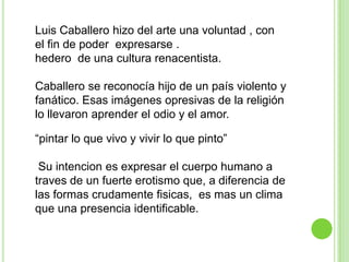 Luis Caballero hizo del arte una voluntad , con
el fin de poder expresarse .
hedero de una cultura renacentista.

Caballero se reconocía hijo de un país violento y
fanático. Esas imágenes opresivas de la religión
lo llevaron aprender el odio y el amor.

“pintar lo que vivo y vivir lo que pinto”

 Su intencion es expresar el cuerpo humano a
traves de un fuerte erotismo que, a diferencia de
las formas crudamente fisicas, es mas un clima
que una presencia identificable.
 