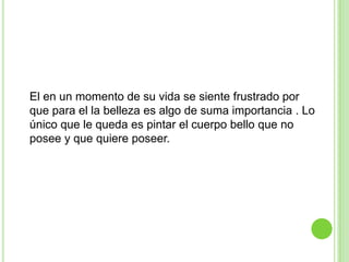 El en un momento de su vida se siente frustrado por
que para el la belleza es algo de suma importancia . Lo
único que le queda es pintar el cuerpo bello que no
posee y que quiere poseer.
 