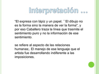 “El expresa con lápiz y un papel. ``El dibujo no
es la forma sino la manera de ver la forma", y
por eso Caballero traza la línea que trasmite el
sentimiento puro y no la información de ese
sentimiento.

se refiere al aspecto de las relaciones
humanas;. El manejo de ese lenguaje que el
artista fue desarrollando indiferente a las
imposiciones.
 