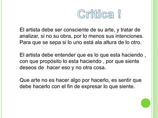 El artista debe ser consciente de su arte, y tratar de
analizar, si no su obra, por lo menos sus intenciones.
Para que se sepa si lo uno está ala altura de lo otro.

El artista debe entender que es lo que esta haciendo ,
con que propósito lo esta haciendo , por que siente
deseos de hacer eso y no otra cosa.

Que arte no es hacer algo por hacerlo, es sentir que
debe hacerlo con el fin de expresar lo que siente.
 