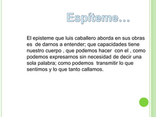 El episteme que luis caballero aborda en sus obras
es de darnos a entender; que capacidades tiene
nuestro cuerpo , que podemos hacer con el , como
podemos expresarnos sin necesidad de decir una
sola palabra; como podemos transmitir lo que
sentimos y lo que tanto callamos.
 