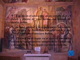  Erigida en el año 1.666, es un templo de tres
naves y planta de cruz latina con bóveda de
medio cañón.
 La nave central y la cúpula están decoradas
con frescos de Francisco Carulla Serra y del
pintor linarense Francisco Baños.
 Ubicada en el lugar en el que un ermitaño
encontró una primitiva imagen de la Virgen un
5 de agosto de 1.227, según cuenta la leyenda.
 