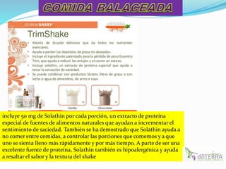 incluye 50 mg de Solathin por cada porción, un extracto de proteína
especial de fuentes de alimentos naturales que ayudan a incrementar el
sentimiento de saciedad. También se ha demostrado que Solathin ayuda a
no comer entre comidas, a controlar las porciones que comemos y a que
uno se sienta lleno más rápidamente y por más tiempo. A parte de ser una
excelente fuente de proteína, Solathin también es hipoalergénica y ayuda
a resaltar el sabor y la textura del shake
 