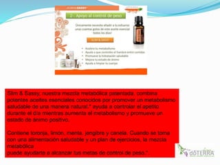 Slim & Sassy, nuestra mezcla metabólica patentada, combina
potentes aceites esenciales conocidos por promover un metabolismo
saludable de una manera natural.* ayuda a controlar el apetito
durante el día mientras aumenta el metabolismo y promueve un
estado de ánimo positivo.
Contiene toronja, limón, menta, jengibre y canela. Cuando se toma
con una alimentación saludable y un plan de ejercicios, la mezcla
metabólica
puede ayudarte a alcanzar tus metas de control de peso.*.
 