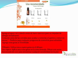Agrega al agua o té y tómalo antes de hacer ejercicio para un impulso de
energía revitalizante.
Consume antes de las comidas para ayudar a controlar el apetito y comer en
exceso.* • Perfecto para cualquier programa de control de peso saludable.
Agrega unas gotas al TrimShake
Difusión: Utiliza tres a cuatro gotas en el difusor.
Uso tópico: Aplica una o dos gotas en la zona deseada. Diluye con aceite
fraccionado de coco para minimizar cualquier sensibilidad en la piel.
 