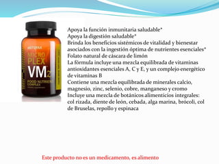 Este producto no es un medicamento, es alimento
Apoya la función inmunitaria saludable*
Apoya la digestión saludable*
Brinda los beneficios sistémicos de vitalidad y bienestar
asociados con la ingestión óptima de nutrientes esenciales*
Folato natural de cáscara de limón
La fórmula incluye una mezcla equilibrada de vitaminas
antioxidantes esenciales A, C y E, y un complejo energético
de vitaminas B
Contiene una mezcla equilibrada de minerales calcio,
magnesio, zinc, selenio, cobre, manganeso y cromo
Incluye una mezcla de botánicos alimenticios integrales:
col rizada, diente de león, cebada, alga marina, brócoli, col
de Bruselas, repollo y espinaca
 