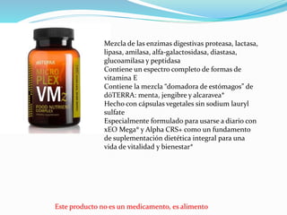 Este producto no es un medicamento, es alimento
Mezcla de las enzimas digestivas proteasa, lactasa,
lipasa, amilasa, alfa-galactosidasa, diastasa,
glucoamilasa y peptidasa
Contiene un espectro completo de formas de
vitamina E
Contiene la mezcla “domadora de estómagos” de
dōTERRA: menta, jengibre y alcaravea*
Hecho con cápsulas vegetales sin sodium lauryl
sulfate
Especialmente formulado para usarse a diario con
xEO Mega® y Alpha CRS+ como un fundamento
de suplementación dietética integral para una
vida de vitalidad y bienestar*
 
