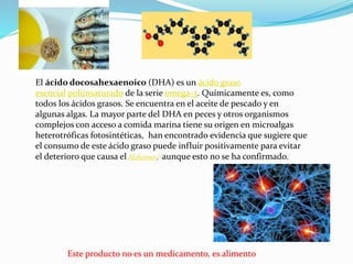 Este producto no es un medicamento, es alimento
El ácido docosahexaenoico (DHA) es un ácido graso
esencial poliinsaturado de la serie omega-3. Químicamente es, como
todos los ácidos grasos. Se encuentra en el aceite de pescado y en
algunas algas. La mayor parte del DHA en peces y otros organismos
complejos con acceso a comida marina tiene su origen en microalgas
heterotróficas fotosintéticas, han encontrado evidencia que sugiere que
el consumo de este ácido graso puede influir positivamente para evitar
el deterioro que causa el Alzheimer,3 aunque esto no se ha confirmado.
 