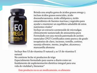 Este producto no es un medicamento, es alimento
Brinda una amplia gama de ácidos grasos omega 3
incluso ácidos grasos esenciales, ácido
docosahexaenoico, ácido alfalipoico y ácido
estearidónico de fuentes marinas y vegetales para
ayudar a mantener un equilibrio saludable de estos
nutrientes vitales*
Incluye un extracto carotenoide de microalgas
clínicamente sustanciado de astaxantina pura
Formulado con una mezcla patentada de aceites
esenciales CPGT Certificados como puros y de grado
terapéutico de clavo, incienso, tomillo, comino,
naranja silvestre, menta, jengibre, alcaravea y
manzanilla alemana
Incluye 800 UI de vitamina D natural y 20 UI de vitamina E
natural
No contiene leche ni productos de trigo
Especialmente formulado para usarse a diario como un
fundamento de suplementación dietética integral para una
vida de vitalidad y bienestar*
 