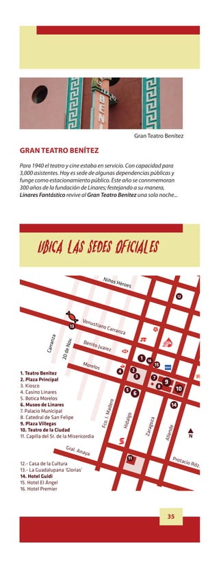 Salce
Pablo




                                                                              Inde
                                                                                   pend
                                                                                                 enci
                                                                                                         a

                                                                                                                                          17


                                                               Niños
                                                                              Héroe
                                                                                         s

                                                                                                                                    12




                                                Venu
                                         13
                                                     stiano
                                                                   Carra
                                                                         n      za
                          za

                                   Nov.




                                                Benit
                             n




                                                     o Jua
                       Carra




                                                                 rez
                                 20 de




                                                                                                     1       16
                                                More                                                               15
                                                     lo  s
                                                                               4             2
          1. Teatro Benitez
                                                                                                 3                7
          2. Plaza Principal
                                                                                                                          9
          3. Kiosco                                                                                                   8
          4. Casino Linares                                                          5                                              10
                                                                                             6
          5. Botica Morelos
                                                                     o




          6. Museo de Linares                                                                                                  14
                                                                        der




          7. Palacio Municipal
                                                                  I. Ma



                                                                                     lgo




          8. Catedral de San Felipe
                                                                                                             za
                                                                                   Hida
                                                             Fco.




          9. Plaza Villegas
                                                                                                              go


                                                                                                                               de




          10. Teatro de la Ciudad
                                                                                                         Zara


                                                                                                                          Allen




          11. Capilla del Sr. de la Misericordia                                                                                           N

                                   Gral.
                                              Anay
                                                  a
                                                                                      11                                       Prota
          12.- Casa de la Cultura                                                                                                        cio R
                                                                                                                                              dz.
          13.- La Guadalupana ‘Glorias’
          14. Hotel Guidi
          15. Hotel El Ángel
          16. Hotel Premier
 