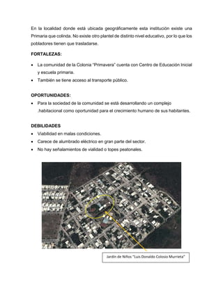 En la localidad donde está ubicada geográficamente esta institución existe una
Primaria que colinda. No existe otro plantel de distinto nivel educativo, por lo que los
pobladores tienen que trasladarse.
FORTALEZAS:
 La comunidad de la Colonia “Primavera” cuenta con Centro de Educación Inicial
y escuela primaria.
 También se tiene acceso al transporte público.
OPORTUNIDADES:
 Para la sociedad de la comunidad se está desarrollando un complejo
.habitacional como oportunidad para el crecimiento humano de sus habitantes.
DEBILIDADES
 Viabilidad en malas condiciones.
 Carece de alumbrado eléctrico en gran parte del sector.
 No hay señalamientos de vialidad o topes peatonales.
Jardín de Niños “Luis Donaldo Colosio Murrieta”
 