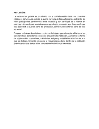 REFLEXIÓN:
La sociedad en general es un entorno con el cual el maestro tiene una constante
relación y convivencia, debido a que la mayoría de los participantes del jardín de
niños participantes pertenecen a esta sociedad y son participes de la misma, en
esta caso el maestro va a ser observado y evaluado en cuanto a su desempeño por
esta sociedad, la cual es parte del preescolar, como el preescolar es parte de esta
sociedad.
Conocer y observar los distintos contextos de trabajo, permiten estar al tanto de las
características del entorno en que se encuentra la institución. Asimismo su forma
de organización, costumbres, tradiciones, religión y actividades económicas a la
cual se dedican, tomando en cuenta la relevancia que tiene dentro de la población
y la influencia que ejerce estos factores dentro del salón de clases.
 