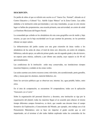 DESCRIPCIÓN.
En jardín de niños al que se referirá este escrito es el “Anexo Esc. Normal”, ubicado en el
Centro Educativo y Cultural “Lic. Adolfo López Mateos” en la Zona Centro. Las calles
aledañas a la institución están pavimentadas y son muy transitadas, ya que en este mismo
lugar se hallan dos preparatorias, una escuela primaria, una universidad, un centro de salud
y el Instituto Mexicano del Seguro Social.
La comunidad que colinda en los alrededores de esta zona geográfica son de medio y bajo
recurso, ya que con la baja escolaridad con la que cuentan las personas, no les permiten
obtener un mejor salario.
La infraestructura del jardín cuenta con una gran extensión de áreas verdes a los
alrededores de las aulas de clase; el total de éstos son: dirección, un centro de cómputo,
biblioteca, aula de apoyo, un salón de primer grado, uno de segundo grado y dos de tercero,
un espacio para música, cafetería y por último una cancha, cuyo espacio es de 48 m2
aproximadamente.
Las condiciones de la institución están muy conservadas, sus instalaciones siempre
muestran limpieza y cuidado en las zonas verdes.
Las aulas cuentan con ciertos recursos como; televisión, aire acondicionado, porta garrafón,
sillas y mesas para los alumnos, material didáctico, etc.
Entre los servicios públicos que se observan son; internet, luz, agua potable, baños, entre
otros.
En el área de computación, se encuentran 10 computadoras; todas con la aplicación
“Gateando con el ratón”
Sobre la organización del personal directivo y docentes, esta institución se rige por la
organización del plantel, todas las maestras llegan al un acuerdo para abarcar al mismo
tiempo diferentes campos formativos, es decir, que cuando una docente tiene el campo
formativo de Exploración y Conocimiento del Mundo, por ejemplo, otra trabaja con el de
Pensamiento Matemático; esto se hace sin importar el grado escolar que se esté
impartiendo, así al terminar el año todos habrán explorado todos los contenidos de los
 
