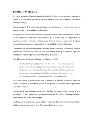 JUSTIFICACIÓN DEL CASO.
Ser madre soltera implica una responsabilidad doble debido a la ausencia de un padre en la
familia. Ella sola tiene que cubrir distintos aspectos (afectivo, económico, educativo,
moral) de sus hijos.
Se tiene que partir de la premisa que el padre es una figura que no se puede sustituir y en la
vida de un niño es sustancial para su desarrollo.
En el jardín de niños antes mencionado, se presenta una incidencia mayoritaria de madres
solteras que buscan satisfacer los requerimientos que la escuela pide, sin ningún éxito. La
mayoría de las veces los mismos alumnos dejan de asistir cuando se les da aviso de alguna
cooperación que se necesita para contribuir al material de los mismos educandos.
Quienes resultan más afectados por este problema son los niños, que al ausentarse, no están
presentes en las situaciones didácticas que la educadora realiza y es imposible lograr los
aprendizajes esperados plasmados en el Programa de Estudios.
Cito el Programa de Estudios: Guía para la Educadora (2011);
“El desarrollo de competencias en las niñas y los niños depende,
fundamentalmente, de dos factores interrelacionados: el papel que desempeña
la educadora como modelo y el clima que favorece el desarrollo de experiencias
de convivencia y aprendizaje entre ella y los alumnos, entre los alumnos y entre
las educadoras del plantel, los padres de familia, y las niñas y los niños.”
En lo mencionado, se puede afirmar que la necesidad de vincular a alumnos, padres de
familia y docentes es importante, ya que todos aportan lo suficiente para el aprendizaje
ideal de los alumnos.
Pero al ocurrir esta incógnita, puede surgir la duda de porque evitan presentarse a la
institución: ¿Existirá abnegación alguna por los estudios del infante? ¿Incomodidad al no
poder cumplir con lo que la escuela pide?
Igualmente, al no tener recursos, el uso de las Tecnologías de la Información se ve limitado,
y el único acercamiento que se tiene de él, es en el aula de cómputo.
 
