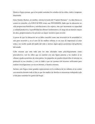 Quizá es lógico pensar, que al no poder sustentar los estudios de los niños, tarde o temprano
desertarán.
Gary Stanley Becker, en cambio, retoma la teoría del “Capital Humano”. La idea básica se
centra en concebir a la EDUCACIÓN como una INVERSIÓN, dado que la educación no
sólo proporciona beneficios y satisfacciones a los sujetos, sino que incrementa su capacidad
y calidad productiva; la posibilidad de obtener rendimientos a lo largo de un número mayor
de años, proporcionaría a los jóvenes un mayor incentivo para invertir.
A pesar de que la educación no se debe concebir como una inversión en la actualidad es
una gran inversión y en el caso de las madres solteras es un caso de impotencia al estar
solas y no recibir ayuda del padre del niño o incluso algún apoyo económico del gobierno
del estado.
Cabe rescatar que ante todo esto los más afectados tanto psicológicamente como
psicoafectivo, son los niños que no cuentan con una figura paterna y las madres al no
obtener ayuda económica de otras partes, los pequeños no pueden desarrollar al máximo su
potencial en sus estudios, y esto es dado a que no cuentan con recursos suficientes para
realizar investigaciones ya sea en internet, o fuentes externas.
Incluso, esto llega a tener grandes repercusiones en la conducta de los infantes al no contar
con atención durante todo el día ya que las madres de familia se encuentran trabajando todo
el día para sustentar los gastos del hogar.
 