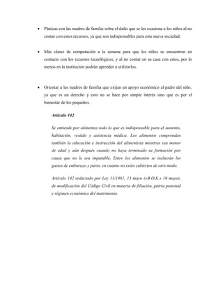  Platicas con las madres de familia sobre el daño que se les ocasiona a los niños al no
contar con estos recursos, ya que son indispensables para esta nueva sociedad.
 Más clases de computación a la semana para que los niños se encuentren en
contacto con los recursos tecnológicos, y al no contar en su casa con estos, por lo
menos en la institución podrán aprender a utilizarlos.
 Orientar a las madres de familia que exijan un apoyo económico al padre del niño,
ya que es un derecho y esto no se hace por simple interés sino que es por el
bienestar de los pequeños.
Artículo 142
Se entiende por alimentos todo lo que es indispensable para el sustento,
habitación, vestido y asistencia médica. Los alimentos comprenden
también la educación e instrucción del alimentista mientras sea menor
de edad y aún después cuando no haya terminado su formación por
causa que no le sea imputable. Entre los alimentos se incluirán los
gastos de embarazo y parto, en cuanto no estén cubiertos de otro modo.
Artículo 142 redactado por Ley 11/1981, 13 mayo («B.O.E.» 19 mayo),
de modificación del Código Civil en materia de filiación, patria potestad
y régimen económico del matrimonio.
 