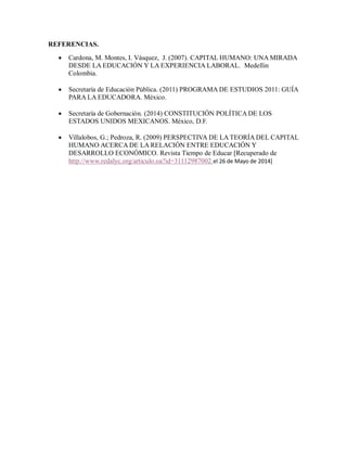 REFERENCIAS.
 Cardona, M. Montes, I. Vásquez, J. (2007). CAPITAL HUMANO: UNA MIRADA
DESDE LA EDUCACIÓN Y LA EXPERIENCIA LABORAL. Medellin
Colombia.
 Secretaría de Educación Pública. (2011) PROGRAMA DE ESTUDIOS 2011: GUÍA
PARA LA EDUCADORA. México.
 Secretaría de Gobernación. (2014) CONSTITUCIÓN POLÍTICA DE LOS
ESTADOS UNIDOS MEXICANOS. México, D.F.
 Villalobos, G.; Pedroza, R. (2009) PERSPECTIVA DE LA TEORÍA DEL CAPITAL
HUMANO ACERCA DE LA RELACIÓN ENTRE EDUCACIÓN Y
DESARROLLO ECONÓMICO. Revista Tiempo de Educar [Recuperado de
http://www.redalyc.org/articulo.oa?id=31112987002 el 26 de Mayo de 2014]
 