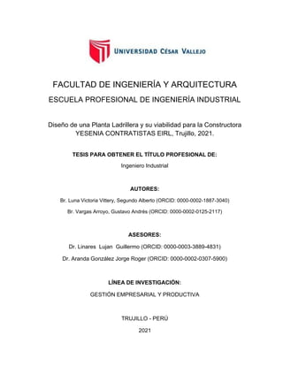 i
FACULTAD DE INGENIERÍA Y ARQUITECTURA
ESCUELA PROFESIONAL DE INGENIERÍA INDUSTRIAL
Diseño de una Planta Ladrillera y su viabilidad para la Constructora
YESENIA CONTRATISTAS EIRL, Trujillo, 2021.
TESIS PARA OBTENER EL TÍTULO PROFESIONAL DE:
Ingeniero Industrial
AUTORES:
Br. Luna Victoria Vittery, Segundo Alberto (ORCID: 0000-0002-1887-3040)
Br. Vargas Arroyo, Gustavo Andrés (ORCID: 0000-0002-0125-2117)
ASESORES:
Dr. Linares Lujan Guillermo (ORCID: 0000-0003-3889-4831)
Dr. Aranda González Jorge Roger (ORCID: 0000-0002-0307-5900)
LÍNEA DE INVESTIGACIÓN:
GESTIÓN EMPRESARIAL Y PRODUCTIVA
TRUJILLO - PERÚ
2021
 