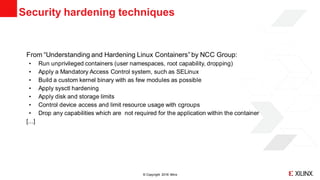 © Copyright 2018 Xilinx
From “Understanding and Hardening Linux Containers”by NCC Group:
• Run unprivileged containers (user namespaces, root capability, dropping)
• Apply a Mandatory Access Control system, such as SELinux
• Build a custom kernel binary with as few modules as possible
• Apply sysctl hardening
• Apply disk and storage limits
• Control device access and limit resource usage with cgroups
• Drop any capabilities which are not required for the application within the container
[...]
Security hardening techniques
 