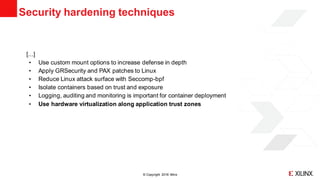 © Copyright 2018 Xilinx
[...]
• Use custom mount options to increase defense in depth
• Apply GRSecurity and PAX patches to Linux
• Reduce Linux attack surface with Seccomp-bpf
• Isolate containers based on trust and exposure
• Logging, auditing and monitoring is important for container deployment
• Use hardware virtualization along application trust zones
Security hardening techniques
 