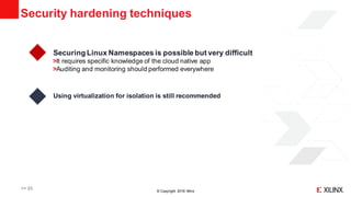 © Copyright 2018 Xilinx
Security hardening techniques
>> 23
Securing Linux Namespaces is possible but very difficult
It requires specific knowledge of the cloud native app
Auditing and monitoring should performed everywhere
Using virtualization for isolation is still recommended
 
