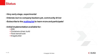 © Copyright 2018 Xilinx
Status
˃Very early stage, experimental
˃Interest, but no company backers yet, community driver
˃Subscribe to the mailing list to learn more and participate!
˃Initial implementation available for:
SDK
Containers-driven build
Yocto kernel build
Imagebuilder
>> 41
 