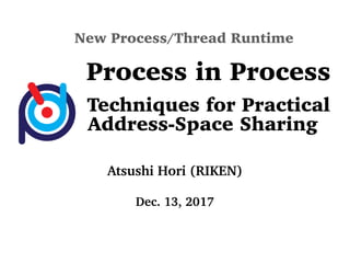 New Process/Thread Runtime
Process in Process
Techniques for Practical
Address-Space Sharing
Atsushi Hori (RIKEN)
Dec. 13, 2017
 