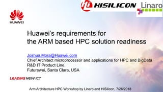 Huawei’s requirements for
the ARM based HPC solution readiness
Joshua.Mora@Huawei.com
Chief Architect microprocessor and applications for HPC and BigData
R&D IT Product Line.
Futurewei, Santa Clara, USA
Arm Architecture HPC Workshop by Linaro and HiSilicon, 7/26/2018
 