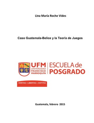 Lina María Roche Vides
Caso Guatemala-Belice y la Teoría de Juegos
Guatemala, febrero 2015
 