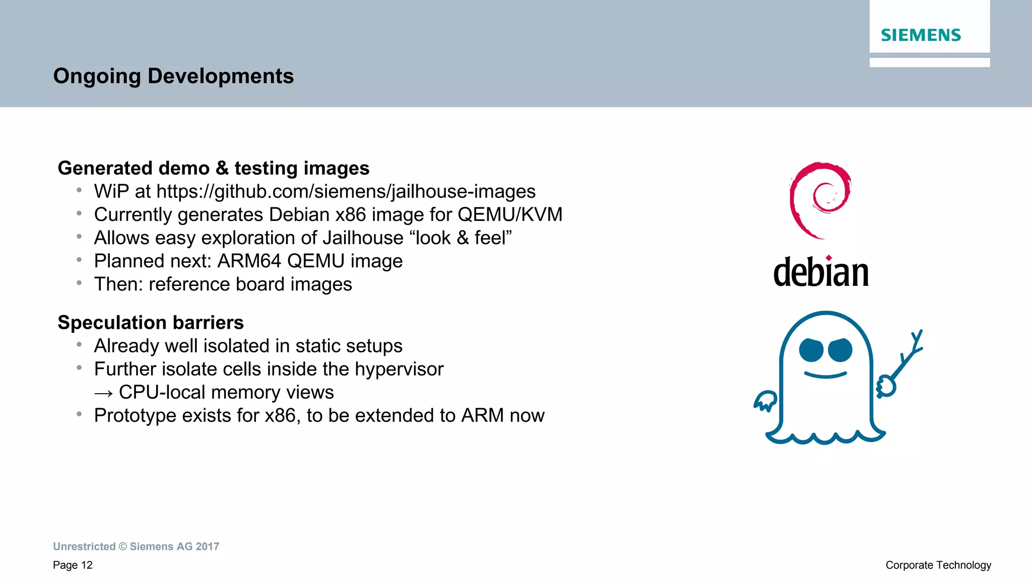 Unrestricted © Siemens AG 2017
Page 12 Corporate Technology
Ongoing Developments
Generated demo & testing images
• WiP at https://github.com/siemens/jailhouse-images
• Currently generates Debian x86 image for QEMU/KVM
• Allows easy exploration of Jailhouse “look & feel”
• Planned next: ARM64 QEMU image
• Then: reference board images
Speculation barriers
• Already well isolated in static setups
• Further isolate cells inside the hypervisor
→ CPU-local memory views
• Prototype exists for x86, to be extended to ARM now
 