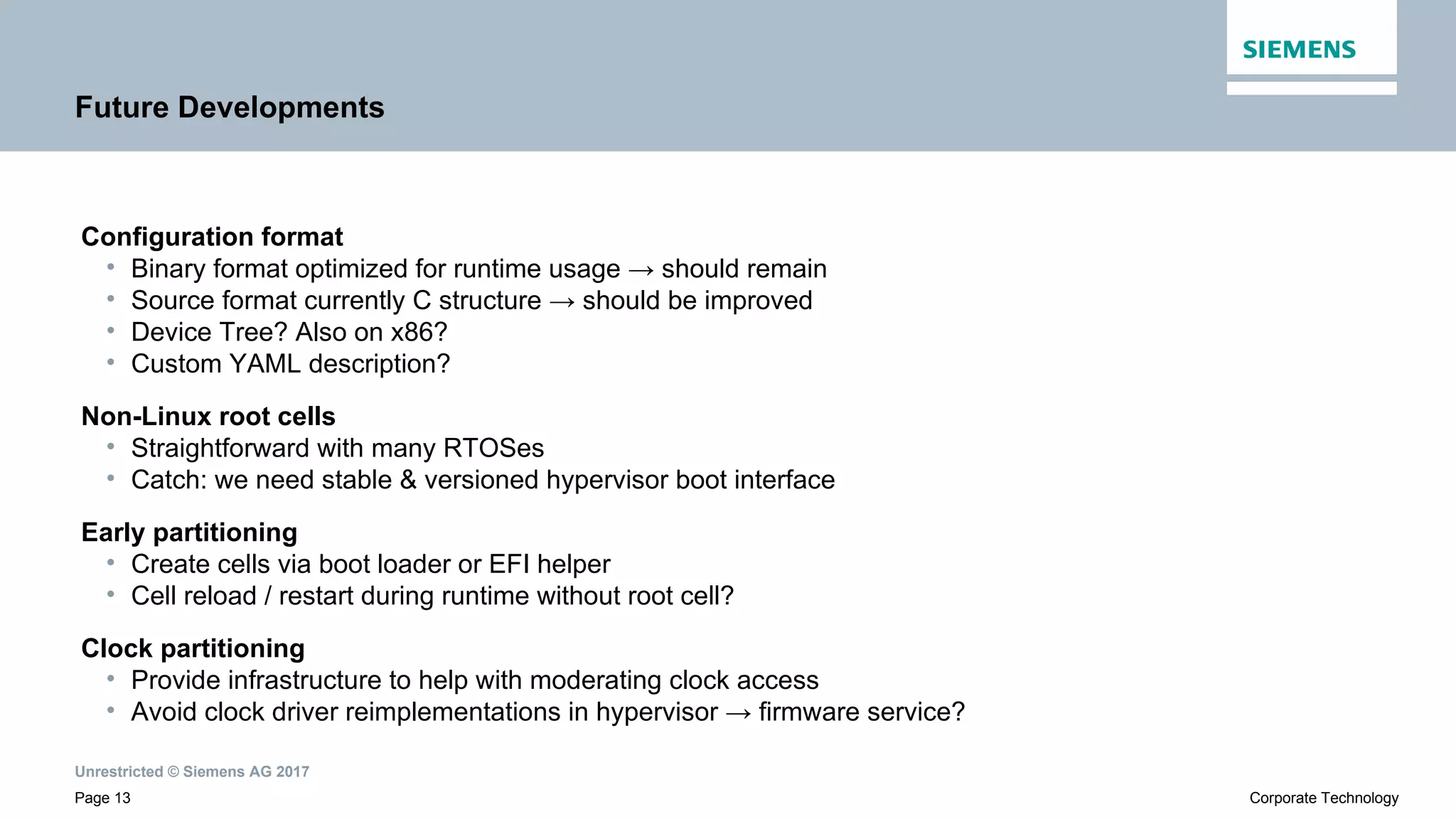Unrestricted © Siemens AG 2017
Page 13 Corporate Technology
Future Developments
Configuration format
• Binary format optimized for runtime usage → should remain
• Source format currently C structure → should be improved
• Device Tree? Also on x86?
• Custom YAML description?
Non-Linux root cells
• Straightforward with many RTOSes
• Catch: we need stable & versioned hypervisor boot interface
Early partitioning
• Create cells via boot loader or EFI helper
• Cell reload / restart during runtime without root cell?
Clock partitioning
• Provide infrastructure to help with moderating clock access
• Avoid clock driver reimplementations in hypervisor → firmware service?
 
