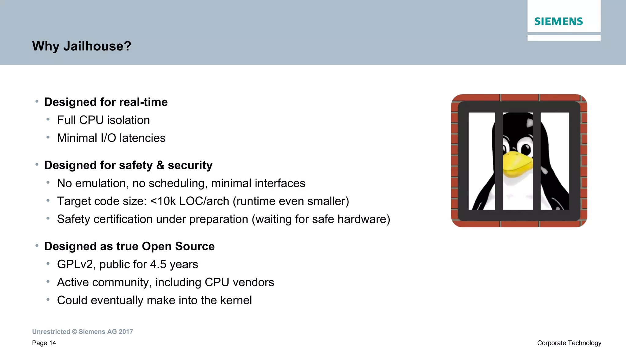Unrestricted © Siemens AG 2017
Page 14 Corporate Technology
Why Jailhouse?
• Designed for real-time
• Full CPU isolation
• Minimal I/O latencies
• Designed for safety & security
• No emulation, no scheduling, minimal interfaces
• Target code size: <10k LOC/arch (runtime even smaller)
• Safety certification under preparation (waiting for safe hardware)
• Designed as true Open Source
• GPLv2, public for 4.5 years
• Active community, including CPU vendors
• Could eventually make into the kernel
 