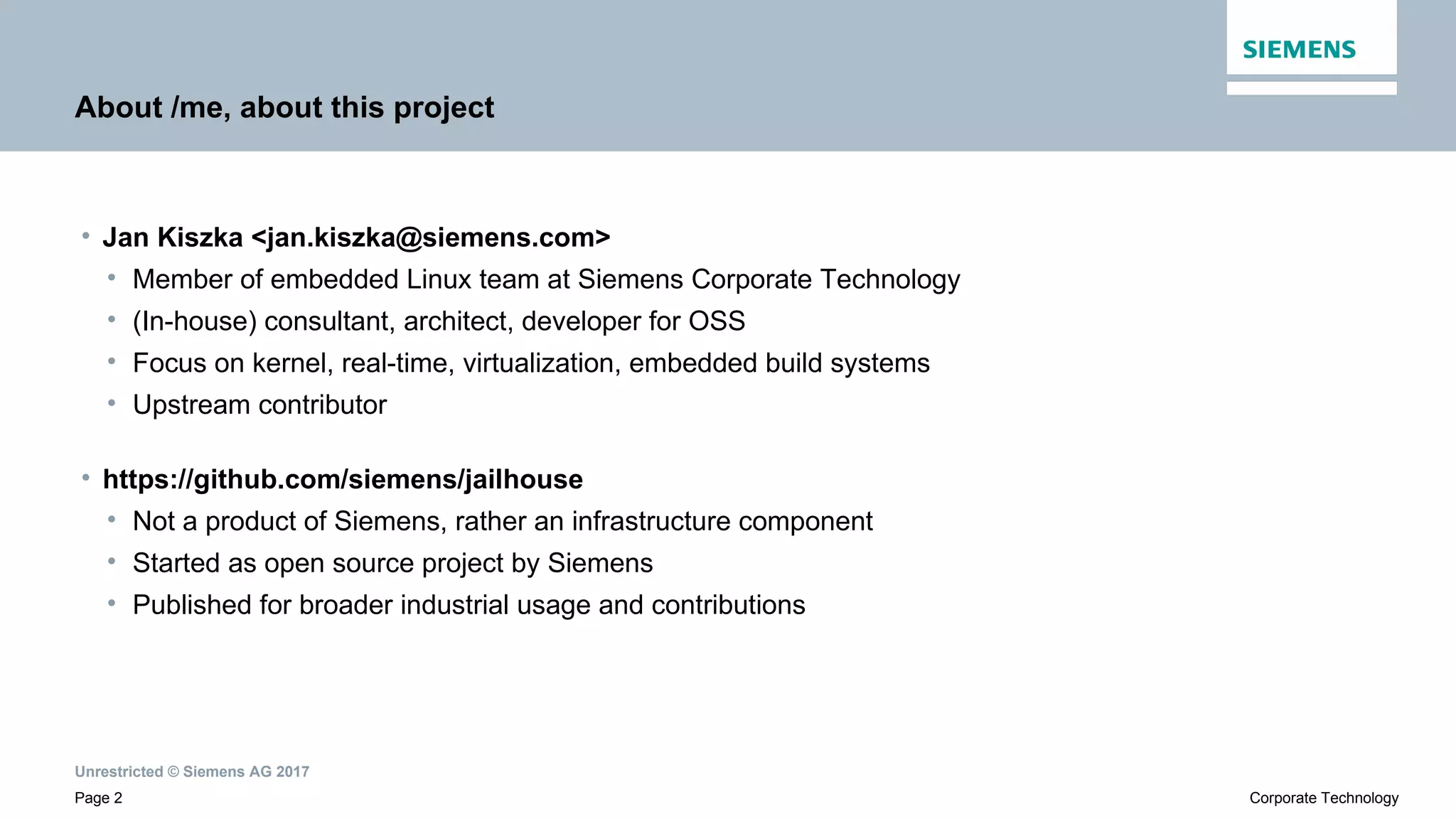 Unrestricted © Siemens AG 2017
Page 2 Corporate Technology
About /me, about this project
• Jan Kiszka <jan.kiszka@siemens.com>
• Member of embedded Linux team at Siemens Corporate Technology
• (In-house) consultant, architect, developer for OSS
• Focus on kernel, real-time, virtualization, embedded build systems
• Upstream contributor
• https://github.com/siemens/jailhouse
• Not a product of Siemens, rather an infrastructure component
• Started as open source project by Siemens
• Published for broader industrial usage and contributions
 