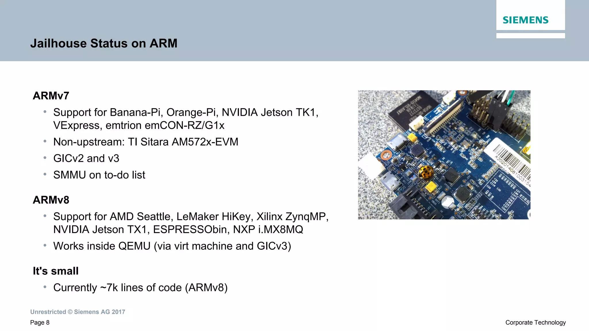 Unrestricted © Siemens AG 2017
Page 8 Corporate Technology
Jailhouse Status on ARM
ARMv7
• Support for Banana-Pi, Orange-Pi, NVIDIA Jetson TK1,
VExpress, emtrion emCON-RZ/G1x
• Non-upstream: TI Sitara AM572x-EVM
• GICv2 and v3
• SMMU on to-do list
ARMv8
• Support for AMD Seattle, LeMaker HiKey, Xilinx ZynqMP,
NVIDIA Jetson TX1, ESPRESSObin, NXP i.MX8MQ
• Works inside QEMU (via virt machine and GICv3)
It's small
• Currently ~7k lines of code (ARMv8)
 