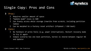 Nicola La Gloria, www.kynetics.comLinaro Connect 2017, San Francisco
Single Copy: Pros and Cons
❯ Pros:
》 Requires smaller amount of space
》 “Update mode” lives in RAM
》 Can freely access whole storage (rewrite from scratch, including partition
table)
》 Can be morphed to a factory reset artifact (tftpboot / USB boot)
❯ Cons:
》 No fallback if write fails (e.g. power interruption). Restart recovery mode
to try it again
》 Simple scenario has one boot partition, kernel is shared between regular OS
and Updater
 