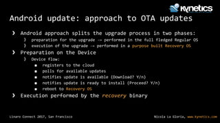 Nicola La Gloria, www.kynetics.comLinaro Connect 2017, San Francisco
Android update: approach to OTA updates
❯ Android approach splits the upgrade process in two phases:
》 preparation for the upgrade → performed in the full fledged Regular OS
》 execution of the upgrade → performed in a purpose built Recovery OS
❯ Preparation on the Device
》 Device flow:
■ registers to the cloud
■ polls for available updates
■ notifies update is available (Download? Y/n)
■ notifies update is ready to install (Proceed? Y/n)
■ reboot to Recovery OS
❯ Execution performed by the recovery binary
 