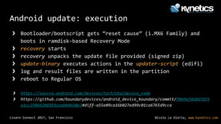 Nicola La Gloria, www.kynetics.comLinaro Connect 2017, San Francisco
Android update: execution
❯ Bootloader/bootscript gets “reset cause” (i.MX6 Family) and
boots in ramdisk-based Recovery Mode
❯ recovery starts
❯ recovery unpacks the update file provided (signed zip)
❯ update-binary executes actions in the updater-script (edifi)
❯ log and result files are written in the partition
❯ reboot to Regular OS
❯ https://source.android.com/devices/tech/ota/device_code
❯ https://github.com/boundarydevices/android_device_boundary/commit/f069efd28d7d55
e1cc298662881b9ceabb4650e3#diff-a55e09ca16b027ed99c01ca6765d9cca
 
