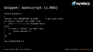 Nicola La Gloria, www.kynetics.comLinaro Connect 2017, San Francisco
Snippet: bootscript (i.MX6)
+setenv bootpart 1
+
+setexpr rval *0x020CC068 & 0x180 # get reset cause
+if itest.s "x$rval" -eq "x100"; then
+ echo "----------- run fastboot here";
+else
+ if itest.s "x$rval" -eq "x80"; then
+ setenv bootpart 2;
+ fi
+fi
+
+mw.l 0x020cc068 0 1
 