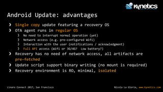 Nicola La Gloria, www.kynetics.comLinaro Connect 2017, San Francisco
Android Update: advantages
❯ Single copy update featuring a recovery OS
❯ OTA agent runs in regular OS
》 No need to interrupt normal operation (yet)
》 Network access (e.g. pre-configured Wifi)
》 Interaction with the user (notifications / acknowledgment)
》 Full API access (Wifi or 3G/4G? Low battery?)
❯ Recovery has no need of network access, all artifacts are
pre-fetched
❯ Update script support binary writing (no mount is required)
❯ Recovery environment is RO, minimal, isolated
 