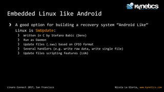 Nicola La Gloria, www.kynetics.comLinaro Connect 2017, San Francisco
Embedded Linux like Android
❯ A good option for building a recovery system “Android Like”
Linux is SWUpdate:
》 Written in C by Stefano Babic (Denx)
》 Run as Daemon
》 Update files (.swu) based on CPIO format
》 Several handlers (e.g. write raw data, write single file)
》 Update files scripting features (LUA)
 