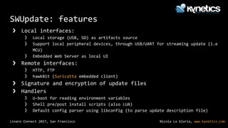 Nicola La Gloria, www.kynetics.comLinaro Connect 2017, San Francisco
SWUpdate: features
❯ Local interfaces:
》 Local storage (USB, SD) as artifacts source
》 Support local peripheral devices, through USB/UART for streaming update (i.e
MCU)
》 Embedded Web Server as local UI
❯ Remote interfaces:
》 HTTP, FTP
》 hawkBit (Suricatta embedded client)
❯ Signature and encryption of update files
❯ Handlers
》 U-boot for reading environment variables
》 Shell pre/post install scripts (also LUA)
》 Default config parser using libconfig (to parse update description file)
 