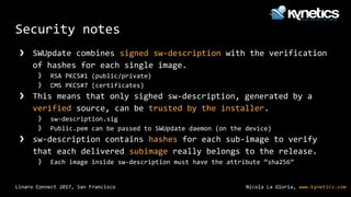 Nicola La Gloria, www.kynetics.comLinaro Connect 2017, San Francisco
Security notes
❯ SWUpdate combines signed sw-description with the verification
of hashes for each single image.
》 RSA PKCS#1 (public/private)
》 CMS PKCS#7 (certificates)
❯ This means that only sighed sw-description, generated by a
verified source, can be trusted by the installer.
》 sw-description.sig
》 Public.pem can be passed to SWUpdate daemon (on the device)
❯ sw-description contains hashes for each sub-image to verify
that each delivered subimage really belongs to the release.
》 Each image inside sw-description must have the attribute “sha256”
 