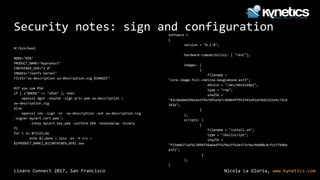 Nicola La Gloria, www.kynetics.comLinaro Connect 2017, San Francisco
Security notes: sign and configuration
#!/bin/bash
MODE="RSA"
PRODUCT_NAME="myproduct"
CONTAINER_VER="1.0"
IMAGES="rootfs kernel"
FILES="sw-description sw-description.sig $IMAGES"
#if you use RSA
if [ x"$MODE" == "xRSA" ]; then
openssl dgst -sha256 -sign priv.pem sw-description >
sw-description.sig
else
openssl cms -sign -in sw-description -out sw-description.sig
-signer mycert.cert.pem 
-inkey mycert.key.pem -outform DER -nosmimecap -binary
fi
for i in $FILES;do
echo $i;done | cpio -ov -H crc >
${PRODUCT_NAME}_${CONTAINER_VER}.swu
software =
{
version = "0.1.0";
hardware-compatibility: [ "revC"];
images: (
{
filename =
"core-image-full-cmdline-beaglebone.ext3";
device = "/dev/mmcblk0p2";
type = "raw";
sha256 =
"43cdedde429d1ee379a7d91e3e7c4b0b9ff952543a91a55bb2221e5c72cb
342b";
}
);
scripts: (
{
filename = "install.sh";
type = "shellscript";
sha256 =
"f53e0b271af4c2896f56a6adffa79a1ffa3e373c9ac96e00c4cfc577b9be
a5f1";
}
);
}
 