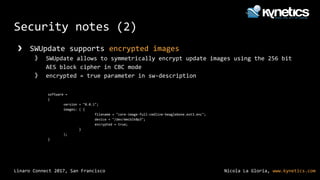 Nicola La Gloria, www.kynetics.comLinaro Connect 2017, San Francisco
Security notes (2)
❯ SWUpdate supports encrypted images
》 SWUpdate allows to symmetrically encrypt update images using the 256 bit
AES block cipher in CBC mode
》 encrypted = true parameter in sw-description
software =
{
version = "0.0.1";
images: ( {
filename = "core-image-full-cmdline-beaglebone.ext3.enc";
device = "/dev/mmcblk0p3";
encrypted = true;
}
);
}
 