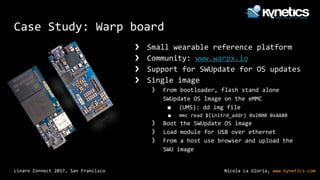 Nicola La Gloria, www.kynetics.comLinaro Connect 2017, San Francisco
Case Study: Warp board
❯ Small wearable reference platform
❯ Community: www.warpx.io
❯ Support for SWUpdate for OS updates
❯ Single image
》 From bootloader, flash stand alone
SWUpdate OS Image on the eMMC
■ (UMS): dd img file
■ mmc read ${initrd_addr} 0x2000 0xAA80
》 Boot the SWUpdate OS image
》 Load module for USB over ethernet
》 From a host use browser and upload the
SWU image
 
