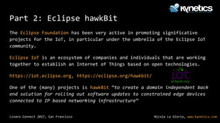 Nicola La Gloria, www.kynetics.comLinaro Connect 2017, San Francisco
Part 2: Eclipse hawkBit
The Eclipse Foundation has been very active in promoting significative
projects for the IoT, in particular under the umbrella of the Eclipse IoT
community.
Eclipse IoT is an ecosystem of companies and individuals that are working
together to establish an Internet of Things based on open technologies.
https://iot.eclipse.org, https://eclipse.org/hawkbit/
One of the (many) projects is hawkBit “to create a domain independent back
end solution for rolling out software updates to constrained edge devices
connected to IP based networking infrastructure”
 
