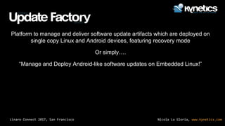 Nicola La Gloria, www.kynetics.comLinaro Connect 2017, San Francisco
Platform to manage and deliver software update artifacts which are deployed on
single copy Linux and Android devices, featuring recovery mode
Or simply….
“Manage and Deploy Android-like software updates on Embedded Linux!”
 