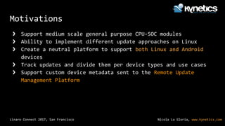 Nicola La Gloria, www.kynetics.comLinaro Connect 2017, San Francisco
Motivations
❯ Support medium scale general purpose CPU-SOC modules
❯ Ability to implement different update approaches on Linux
❯ Create a neutral platform to support both Linux and Android
devices
❯ Track updates and divide them per device types and use cases
❯ Support custom device metadata sent to the Remote Update
Management Platform
 